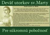 Modlitba k sv.Marte - Mocná modlitba deviatich utorkov sv.Marty.
Kto sa chce pridať stačí napísať do komentára. Pridám Vás a každý utorok dám vedieť.Kto sa chce odhlásiť napíšte a nebudem posielať.Ďakujem.
1/9 @darinka121 @amima @piroska_ @erikaka @mery80  @luckabj82 @arnedo
2/9 @tusticka26 @eli43 @pr85 @mahu74 @evuskam
3/9 @aaadkaaa @terez26
4/9 @martul @lubka86 @pr8 @teir
5(9 @retatka
6/9 @kvietok1233
7/9 @pamina123 @borka2007 @mendyna @lentilka209 @veroni2 @carcarla
8/9 @lia2929 @juja78 @kata...